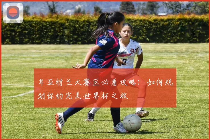 年亚特兰大赛区必看攻略：如何规划你的完美世界杯之旅