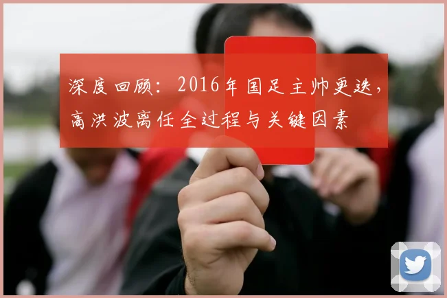 深度回顾：2016年国足主帅更迭，高洪波离任全过程与关键因素