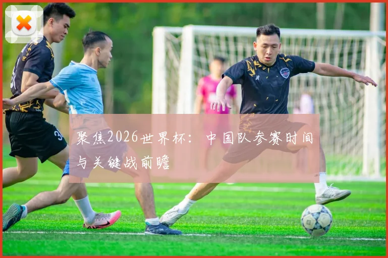 聚焦2026世界杯：中国队参赛时间与关键战前瞻