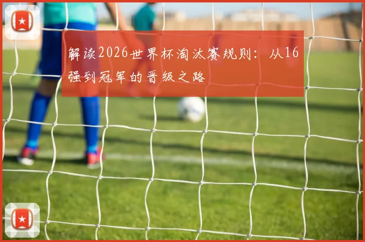解读2026世界杯淘汰赛规则：从16强到冠军的晋级之路