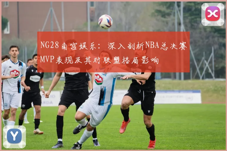 NG28南宫娱乐：深入剖析NBA总决赛MVP表现及其对联盟格局影响
