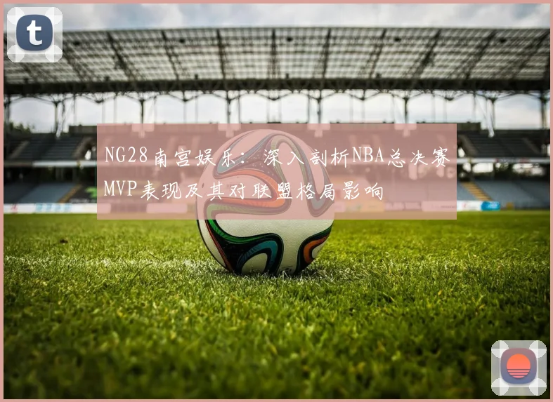 NG28南宫娱乐：深入剖析NBA总决赛MVP表现及其对联盟格局影响